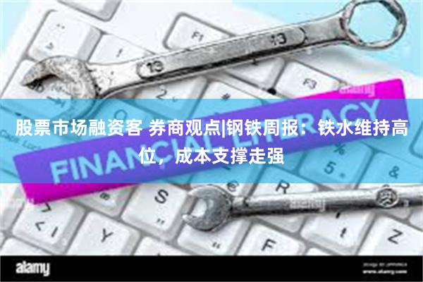 股票市场融资客 券商观点|钢铁周报：铁水维持高位，成本支撑走强
