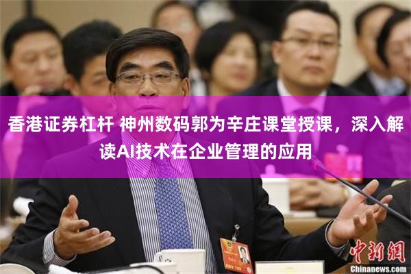 香港证券杠杆 神州数码郭为辛庄课堂授课，深入解读AI技术在企业管理的应用