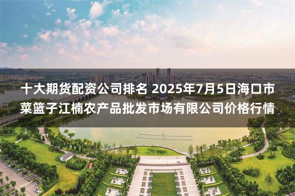十大期货配资公司排名 2025年7月5日海口市菜篮子江楠农产品批发市场有限公司价格行情