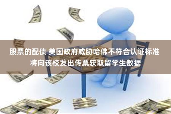 股票的配债 美国政府威胁哈佛不符合认证标准 将向该校发出传票获取留学生数据