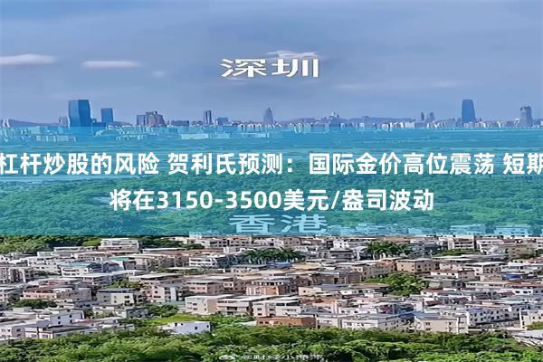 杠杆炒股的风险 贺利氏预测：国际金价高位震荡 短期将在3150-3500美元/盎司波动