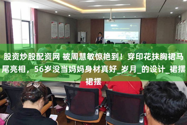 股资炒股配资网 被周慧敏惊艳到！穿印花抹胸裙马尾亮相，56岁没当妈妈身材真好_岁月_的设计_裙摆