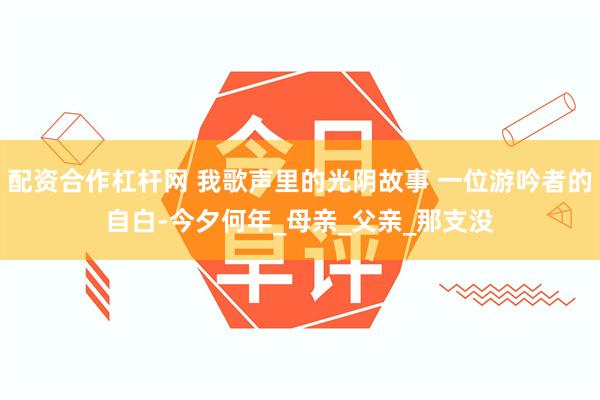 配资合作杠杆网 我歌声里的光阴故事 一位游吟者的自白-今夕何年_母亲_父亲_那支没