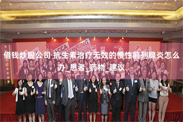 借钱炒股公司 抗生素治疗无效的慢性前列腺炎怎么办_患者_药物_建议