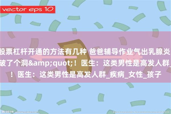 股票杠杆开通的方法有几种 爸爸辅导作业气出乳腺炎，胸&quot;破了个洞&quot;！医生：这类男性是高发人群_疾病_女性_孩子