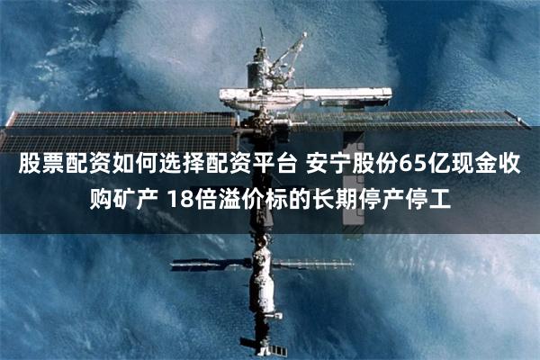 股票配资如何选择配资平台 安宁股份65亿现金收购矿产 18倍溢价标的长期停产停工