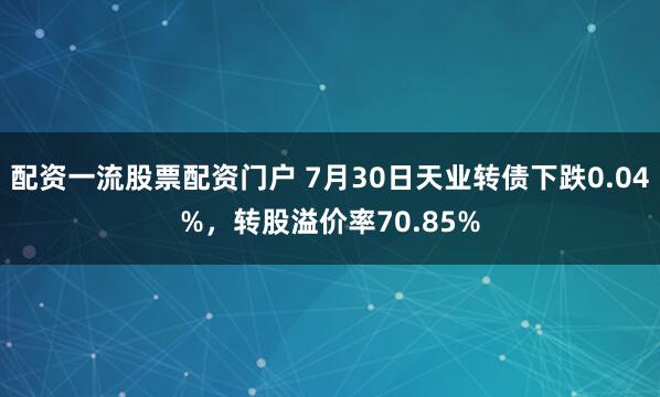 配资一流股票配资门户 7月30日天业转债下跌0.04%，转股溢价率70.85%