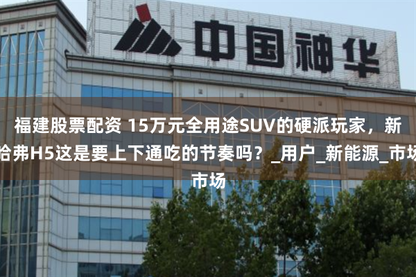 福建股票配资 15万元全用途SUV的硬派玩家，新哈弗H5这是要上下通吃的节奏吗？_用户_新能源_市场