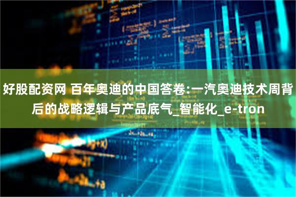 好股配资网 百年奥迪的中国答卷:一汽奥迪技术周背后的战略逻辑与产品底气_智能化_e-tron