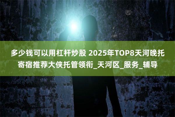 多少钱可以用杠杆炒股 2025年TOP8天河晚托寄宿推荐大侠托管领衔_天河区_服务_辅导