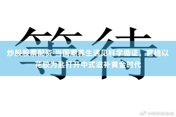 炒股股票配资 当国潮养生遇见科学循证，官栈以花胶为匙打开中式滋补黄金时代
