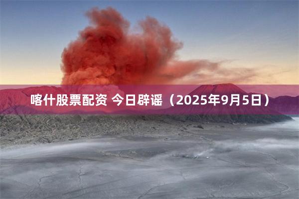 喀什股票配资 今日辟谣（2025年9月5日）