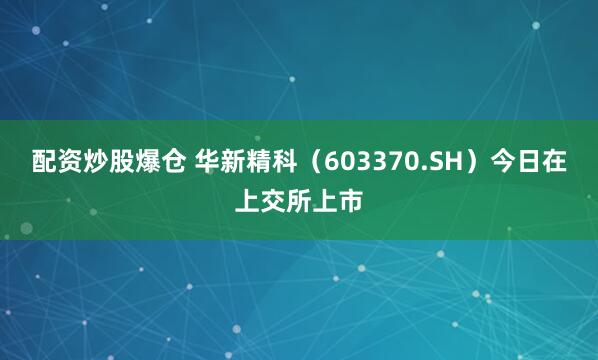 配资炒股爆仓 华新精科（603370.SH）今日在上交所上市