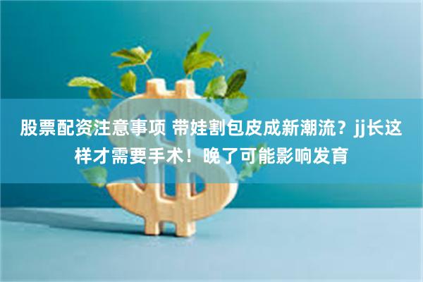股票配资注意事项 带娃割包皮成新潮流？jj长这样才需要手术！晚了可能影响发育