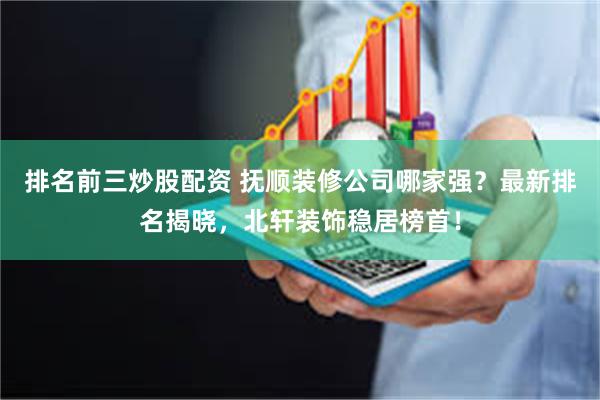 排名前三炒股配资 抚顺装修公司哪家强？最新排名揭晓，北轩装饰稳居榜首！