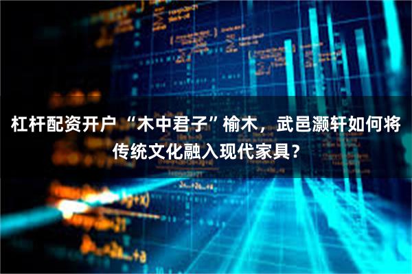 杠杆配资开户 “木中君子”榆木，武邑灏轩如何将传统文化融入现代家具？