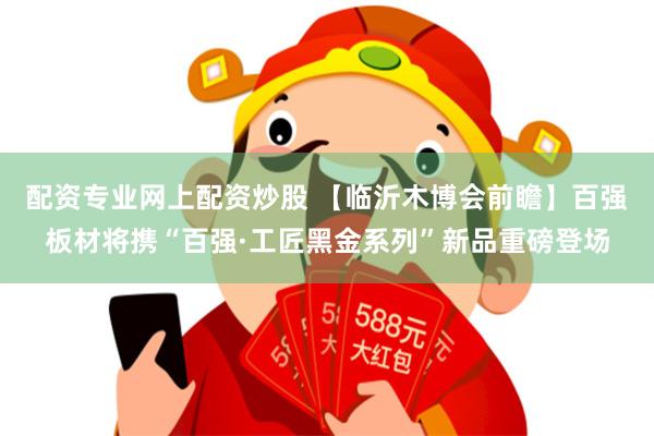 配资专业网上配资炒股 【临沂木博会前瞻】百强板材将携“百强·工匠黑金系列”新品重磅登场