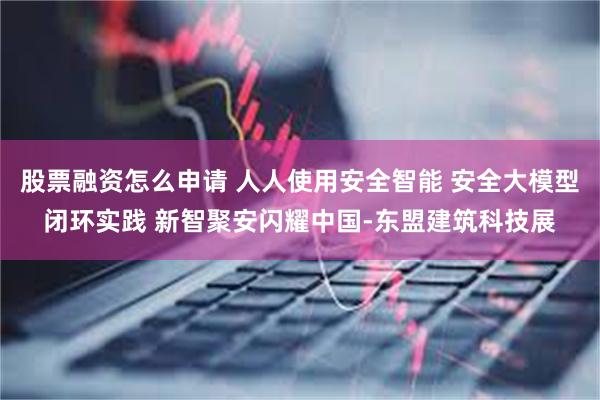 股票融资怎么申请 人人使用安全智能 安全大模型闭环实践 新智聚安闪耀中国-东盟建筑科技展