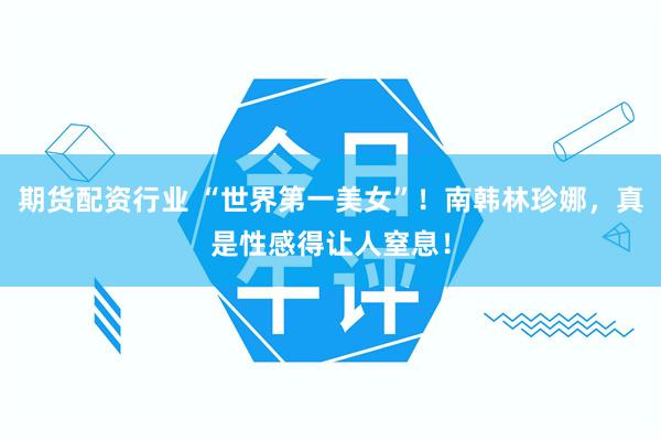 期货配资行业 “世界第一美女”！南韩林珍娜，真是性感得让人窒息！