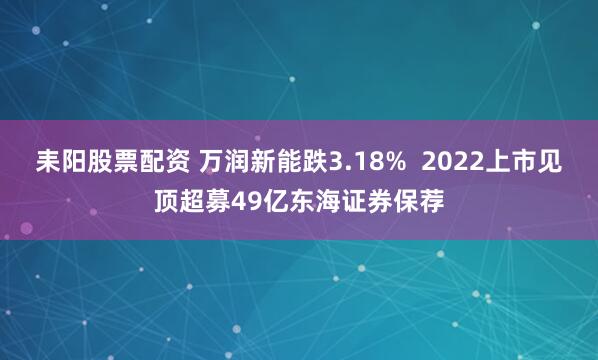 耒阳股票配资 万润新能跌3.18%  2022上市见顶超募49亿东海证券保荐