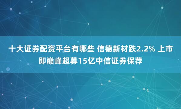 十大证券配资平台有哪些 信德新材跌2.2% 上市即巅峰超募15亿中信证券保荐