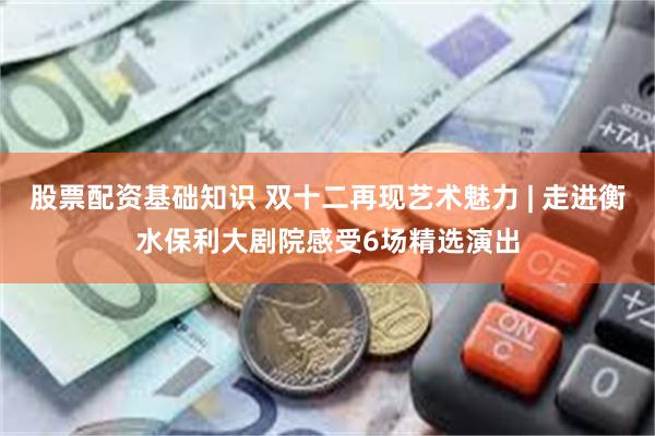 股票配资基础知识 双十二再现艺术魅力 | 走进衡水保利大剧院感受6场精选演出