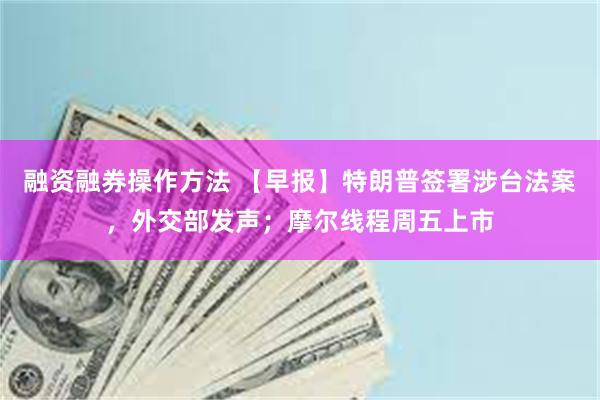 融资融券操作方法 【早报】特朗普签署涉台法案，外交部发声；摩尔线程周五上市