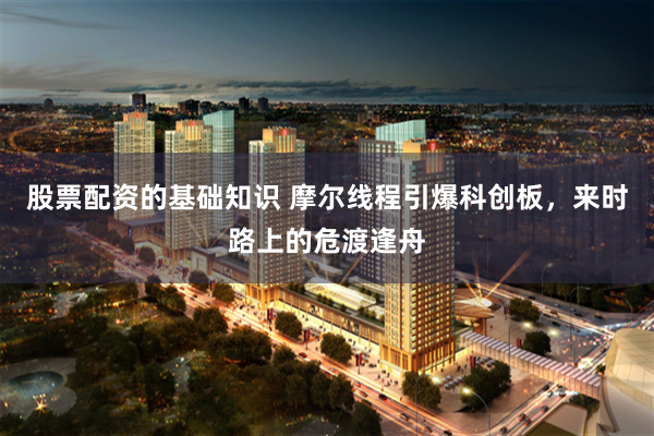股票配资的基础知识 摩尔线程引爆科创板，来时路上的危渡逢舟