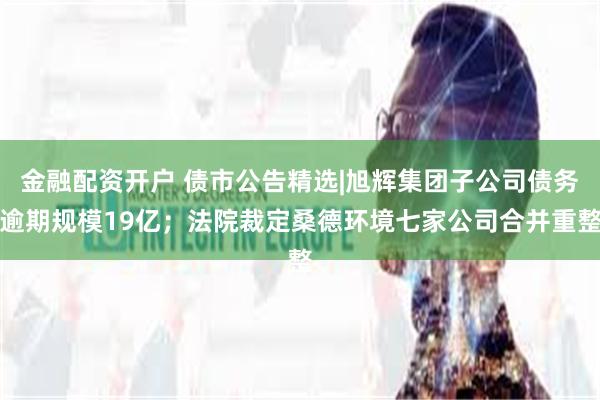 金融配资开户 债市公告精选|旭辉集团子公司债务逾期规模19亿；法院裁定桑德环境七家公司合并重整
