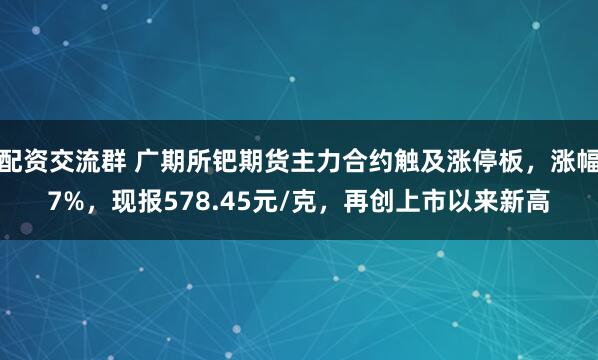 配资交流群 广期所钯期货主力合约触及涨停板，涨幅7%，现报578.45元/克，再创上市以来新高
