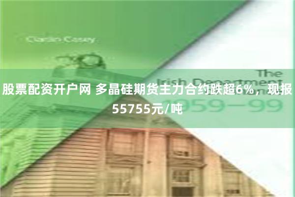 股票配资开户网 多晶硅期货主力合约跌超6%，现报55755元/吨