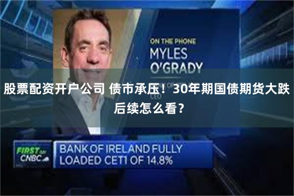 股票配资开户公司 债市承压！30年期国债期货大跌 后续怎么看？